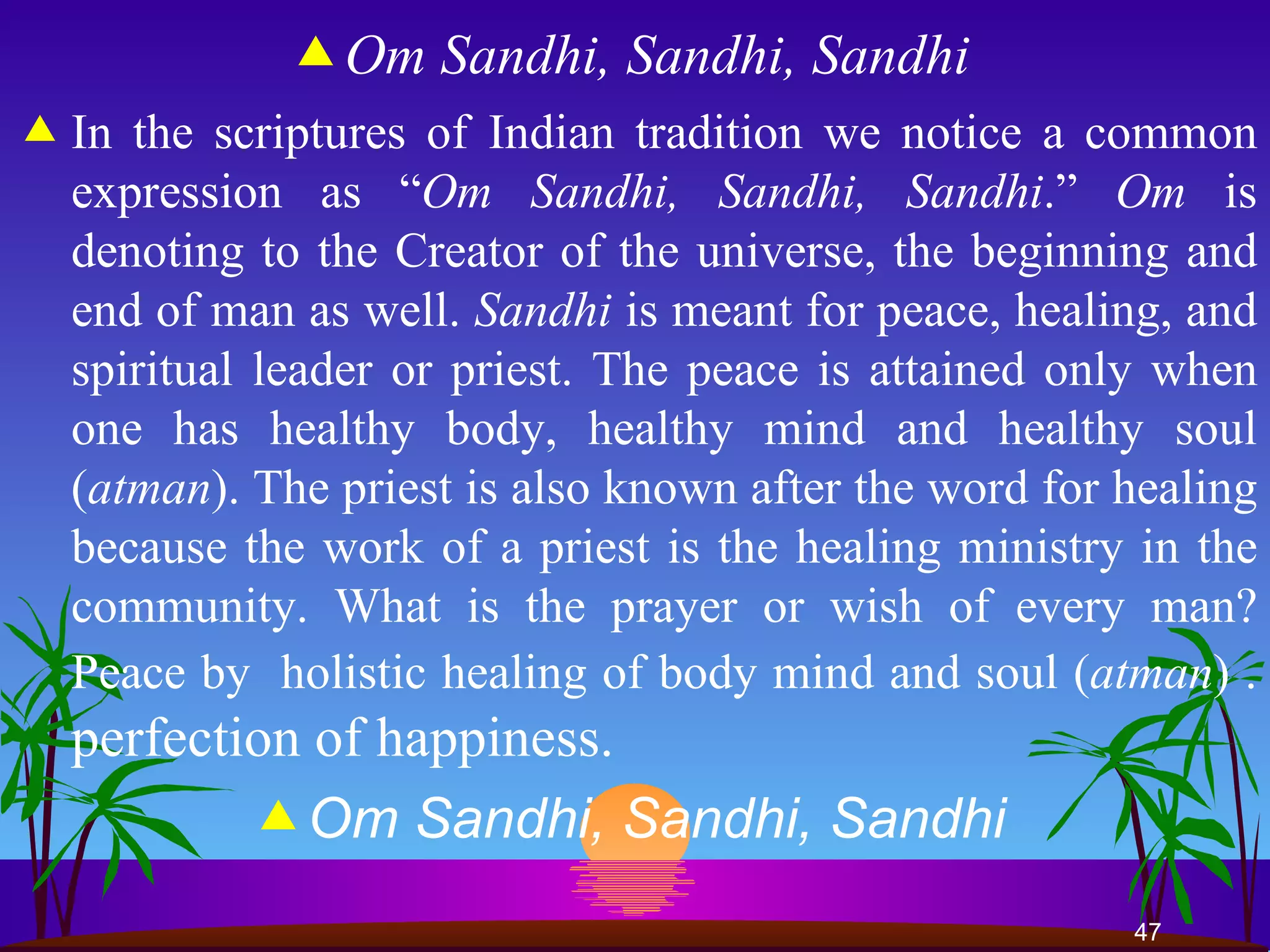 Om Sandhi, Sandhi, Sandhi   In the scriptures of Indian tradition we notice a common expression as “ Om Sandhi,   Sandhi, Sandhi .”  Om  is denoting to the Creator of the universe, the beginning and end of man as well.  Sandhi  is meant for peace, healing, and spiritual leader or priest. The peace is attained only when one has healthy body, healthy mind and healthy soul ( atman ). The priest is also known after the word for healing because the work of a priest is the healing ministry in the community. What is the prayer or wish of every man? Peace by  holistic healing of body mind and soul ( atman ) .  perfection of happiness.  Om Sandhi, Sandhi, Sandhi   