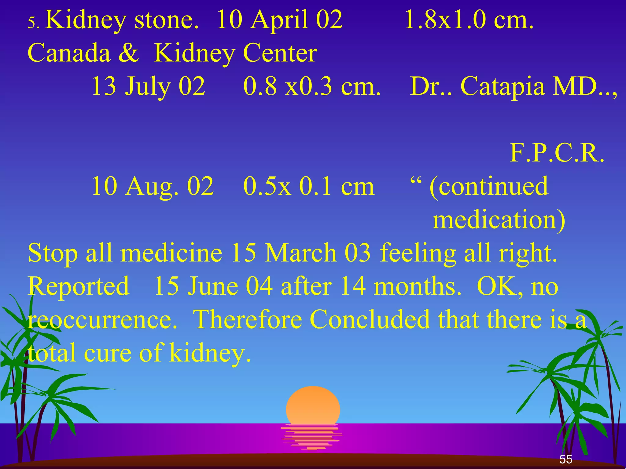 5.  Kidney stone.  10 April 02 1.8x1.0 cm.  Canada &  Kidney Center  13 July 02   0.8 x0.3 cm.  Dr.. Catapia MD..,    F.P.C.R.  10 Aug. 02   0.5x 0.1 cm  “ (continued    medication)  Stop all medicine 15 March 03 feeling all right.  Reported  15 June 04 after 14 months.  OK, no reoccurrence.  Therefore Concluded that there is a total cure of kidney. 