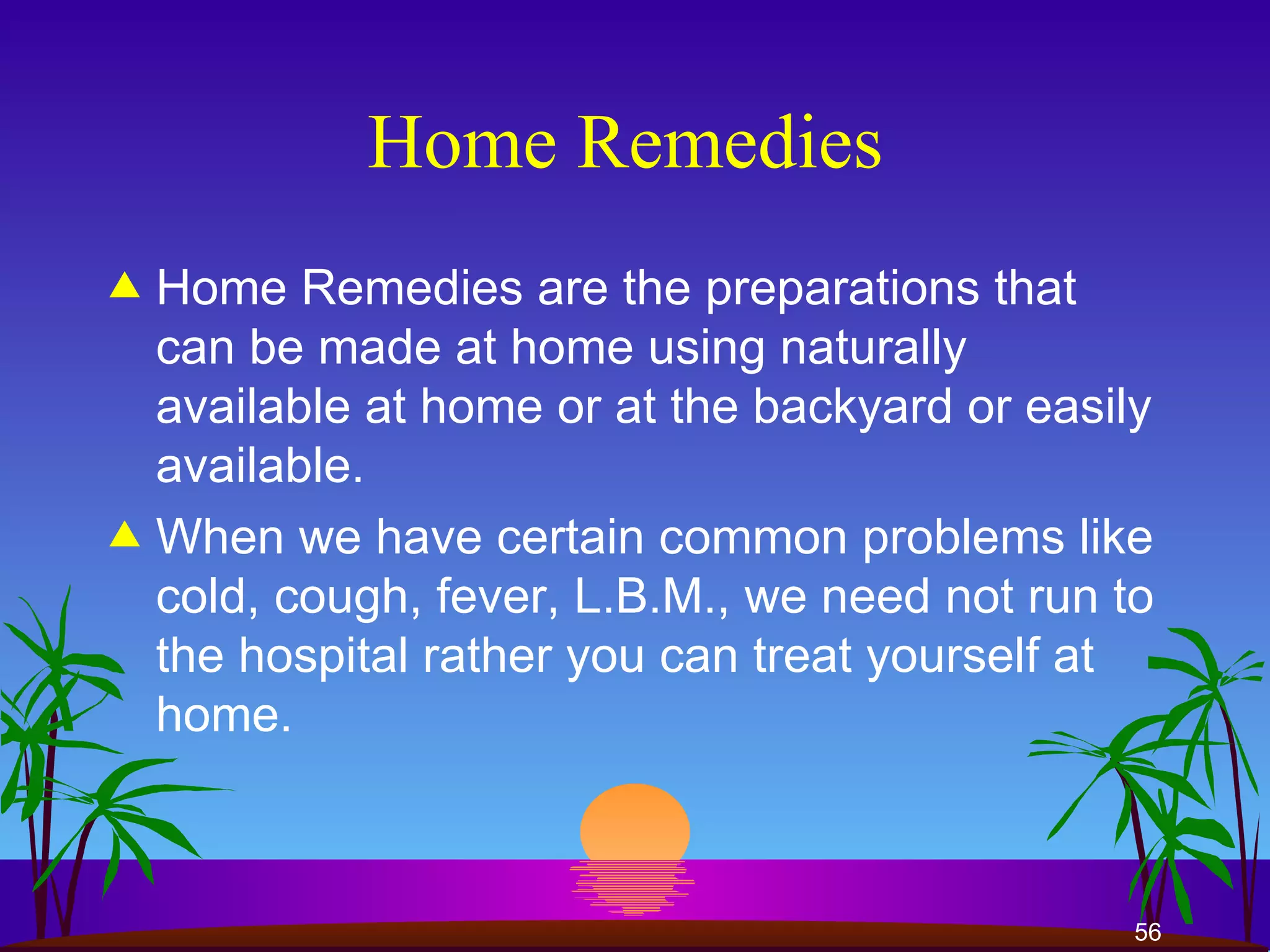 Home Remedies  Home Remedies are the preparations that can be made at home using naturally available at home or at the backyard or easily available.  When we have certain common problems like cold, cough, fever, L.B.M., we need not run to the hospital rather you can treat yourself at home.  