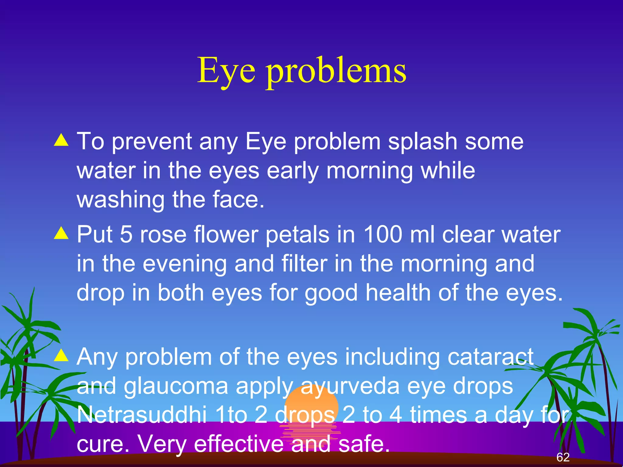 Eye problems  To prevent any Eye problem splash some water in the eyes early morning while washing the face. Put 5 rose flower petals in 100 ml clear water in the evening and filter in the morning and drop in both eyes for good health of the eyes.  Any problem of the eyes including cataract and glaucoma apply ayurveda eye drops Netrasuddhi 1to 2 drops 2 to 4 times a day for cure. Very effective and safe.  