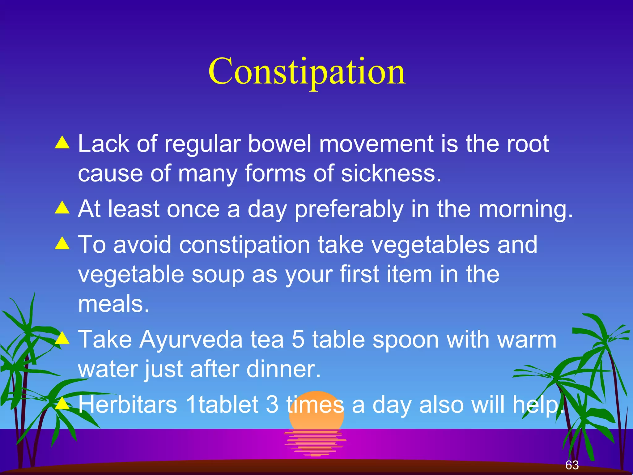 Constipation  Lack of regular bowel movement is the root cause of many forms of sickness.  At least once a day preferably in the morning.  To avoid constipation take vegetables and vegetable soup as your first item in the meals.  Take Ayurveda tea 5 table spoon with warm water just after dinner. Herbitars 1tablet 3 times a day also will help.  