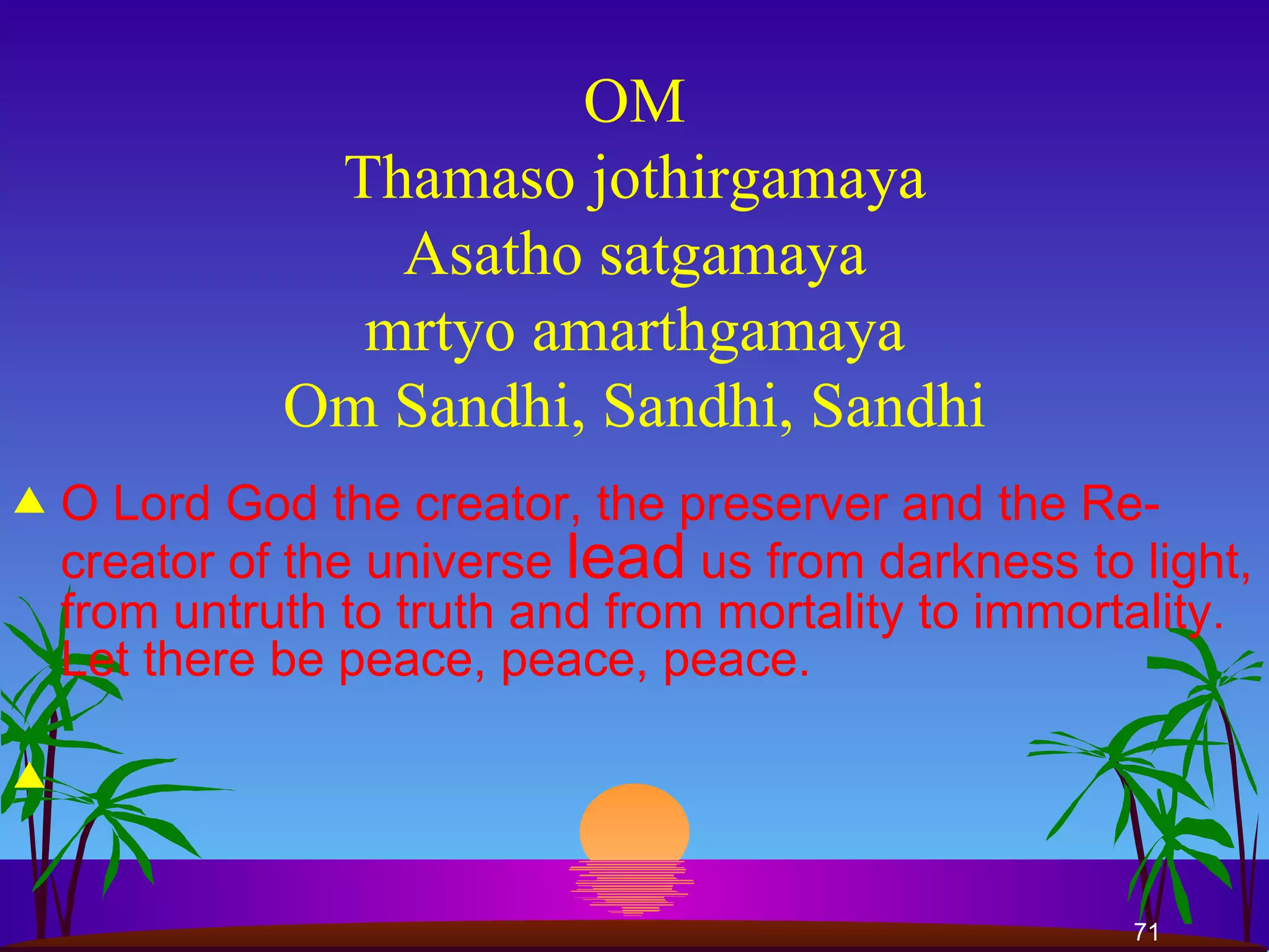 OM Thamaso jothirgamaya Asatho satgamaya mrtyo amarthgamaya Om Sandhi, Sandhi, Sandhi O Lord God the creator, the preserver and the Re-creator of the universe  lead  us from darkness to light, from untruth to truth and from mortality to immortality. Let there be peace, peace, peace.  