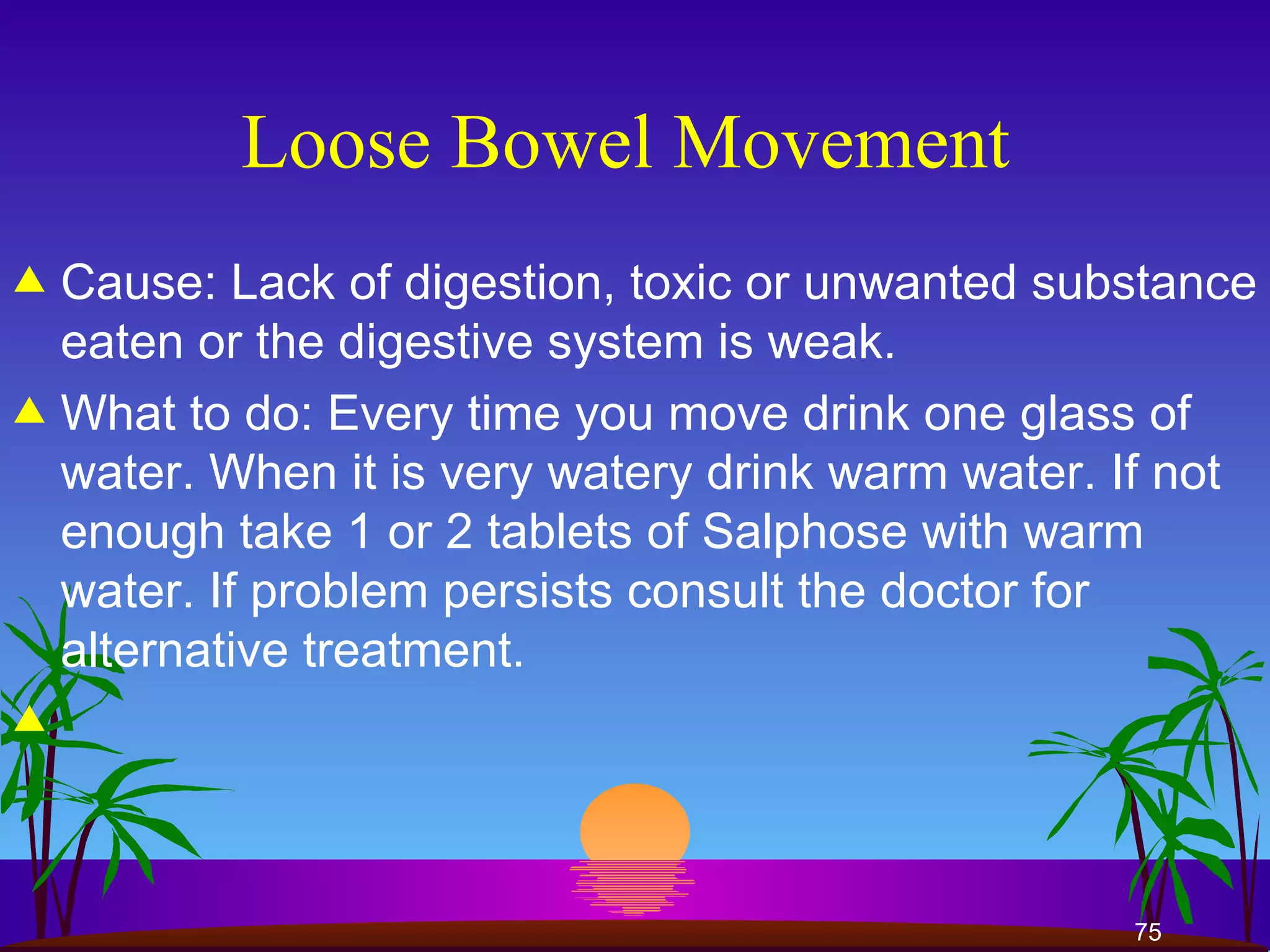Loose Bowel Movement  Cause: Lack of digestion, toxic or unwanted substance eaten or the digestive system is weak.  What to do: Every time you move drink one glass of water. When it is very watery drink warm water. If not enough take 1 or 2 tablets of Salphose with warm water. If problem persists consult the doctor for alternative treatment.  