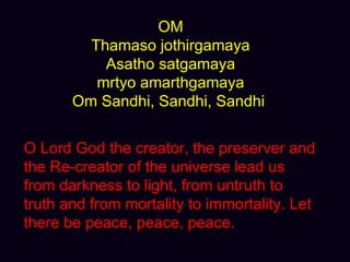 OM Thamaso jothirgamaya Asatho satgamaya mrtyo amarthgamaya Om Sandhi, Sandhi, Sandhi  O Lord God the creator, the preserver and the Re-creator of the universe lead us from darkness to light, from untruth to truth and from mortality to immortality. Let there be peace, peace, peace.  