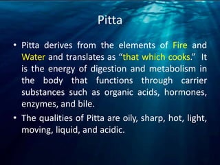 Pitta
• Pitta derives from the elements of Fire and
Water and translates as “that which cooks.” It
is the energy of digestion and metabolism in
the body that functions through carrier
substances such as organic acids, hormones,
enzymes, and bile.
• The qualities of Pitta are oily, sharp, hot, light,
moving, liquid, and acidic.
 