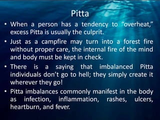 Pitta
• When a person has a tendency to “overheat,”
excess Pitta is usually the culprit.
• Just as a campfire may turn into a forest fire
without proper care, the internal fire of the mind
and body must be kept in check.
• There is a saying that imbalanced Pitta
individuals don’t go to hell; they simply create it
wherever they go!
• Pitta imbalances commonly manifest in the body
as infection, inflammation, rashes, ulcers,
heartburn, and fever.
 
