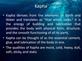 Kapha
• Kapha derives from the elements of Earth and
Water and translates as “that which sticks.” It is
the energy of building and lubrication that
provides the body with physical form, structure,
and the smooth functioning of all its parts.
• Kapha can be thought of as the essential cement,
glue, and lubrication of the body in one.
• The qualities of Kapha are moist, cold, heavy, dull,
soft, sticky, and static
 