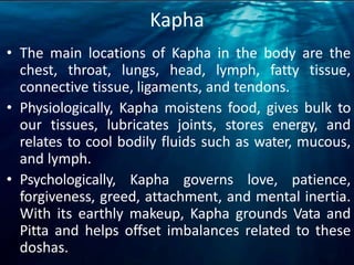 Kapha
• The main locations of Kapha in the body are the
chest, throat, lungs, head, lymph, fatty tissue,
connective tissue, ligaments, and tendons.
• Physiologically, Kapha moistens food, gives bulk to
our tissues, lubricates joints, stores energy, and
relates to cool bodily fluids such as water, mucous,
and lymph.
• Psychologically, Kapha governs love, patience,
forgiveness, greed, attachment, and mental inertia.
With its earthly makeup, Kapha grounds Vata and
Pitta and helps offset imbalances related to these
doshas.
 
