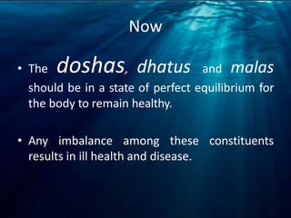 Now
• The doshas, dhatus and malas
should be in a state of perfect equilibrium for
the body to remain healthy.
• Any imbalance among these constituents
results in ill health and disease.
 