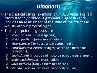 Diagnosis
• The classical clinical examination in Ayurveda is called
ashta sthana pariksha (eight-point diagnosis) and
includes an assessment of the state of the doshas as
well as various physical signs.
• The eight-point diagnoses are
1. Nadi pariksha (pulse diagnosis),
2. Mutra pariksha (urine examination),
3. Vata/sparsha (Nervous system assessment),
4. Pitta/drik (assessment of digestive fire and metabolic
secretions),
5. Kapha/akriti (mucous and mucoid secretions assessment),
6. Mala pariksha (stool examination),
7. Jihva pariksha (tongue examination) and
8. Shabda pariksha (examination of body sounds).
 
