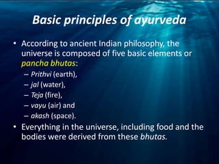 Basic principles of ayurveda
• According to ancient Indian philosophy, the
universe is composed of five basic elements or
pancha bhutas:
– Prithvi (earth),
– jal (water),
– Teja (fire),
– vayu (air) and
– akash (space).
• Everything in the universe, including food and the
bodies were derived from these bhutas.
 