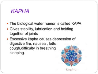 KAPHA
 The biological water humor is called KAPA
 Gives stability, lubrication and holding
together of joints
 Excessive kapha causes depression of
digestive fire, nausea , lethargy ,
cough,difficulty in breathing and excessive
sleeping.
 