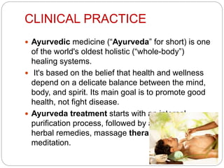 CLINICAL PRACTICE
 Ayurvedic medicine (“Ayurveda” for short) is one
of the world's oldest holistic (“whole-body”)
healing systems.
 It's based on the belief that health and wellness
depend on a delicate balance between the mind,
body, and spirit. Its main goal is to promote good
health, not fight disease.
 Ayurveda treatment starts with an internal
purification process, followed by a special diet,
herbal remedies, massage therapy, yoga, and
meditation.
 
