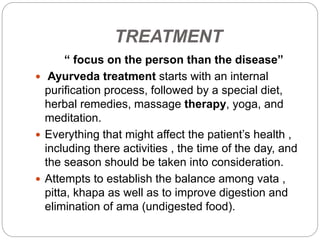 TREATMENT
“ focus on the person than the disease”
 Ayurveda treatment starts with an internal
purification process, followed by a special diet,
herbal remedies, massage therapy, yoga, and
meditation.
 Everything that might affect the patient’s health ,
including there activities , the time of the day, and
the season should be taken into consideration.
 Attempts to establish the balance among vata ,
pitta, khapa as well as to improve digestion and
elimination of ama (undigested food).
 