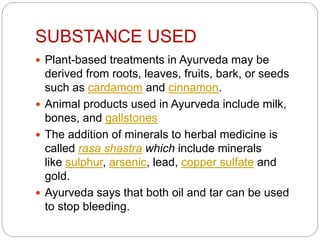 SUBSTANCE USED
 Plant-based treatments in Ayurveda may be
derived from roots, leaves, fruits, bark, or seeds
such as cardamom and cinnamon.
 Animal products used in Ayurveda include milk,
bones, and gallstones
 The addition of minerals to herbal medicine is
called rasa shastra which include minerals
like sulphur, arsenic, lead, copper sulfate and
gold.
 Ayurveda says that both oil and tar can be used
to stop bleeding.
 