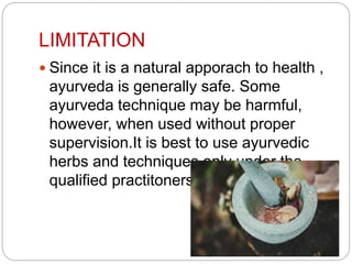 LIMITATION
 Since it is a natural apporach to health ,
ayurveda is generally safe. Some
ayurveda technique may be harmful,
however, when used without proper
supervision.It is best to use ayurvedic
herbs and techniques only under the
qualified practitoners.
 