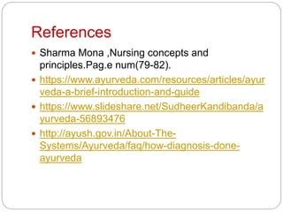 References
 Sharma Mona ,Nursing concepts and
principles.Pag.e num(79-82).
 https://www.ayurveda.com/resources/articles/ayur
veda-a-brief-introduction-and-guide
 https://www.slideshare.net/SudheerKandibanda/a
yurveda-56893476
 http://ayush.gov.in/About-The-
Systems/Ayurveda/faq/how-diagnosis-done-
ayurveda
 