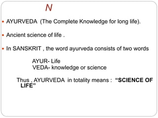 N
 AYURVEDA (The Complete Knowledge for long life).
 Ancient science of life .
 In SANSKRIT , the word ayurveda consists of two words
AYUR- Life
VEDA- knowledge or science
Thus , AYURVEDA in totality means : “SCIENCE OF
LIFE”
 