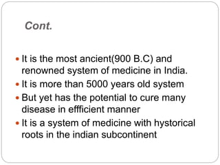Cont.
 It is the most ancient(900 B.C) and
renowned system of medicine in India.
 It is more than 5000 years old system
 But yet has the potential to cure many
disease in effficient manner
 It is a system of medicine with hystorical
roots in the indian subcontinent
 