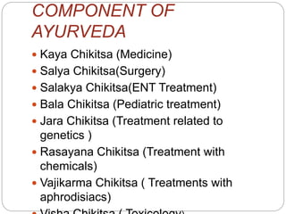 COMPONENT OF
AYURVEDA
 Kaya Chikitsa (Medicine)
 Salya Chikitsa(Surgery)
 Salakya Chikitsa(ENT Treatment)
 Bala Chikitsa (Pediatric treatment)
 Jara Chikitsa (Treatment related to
genetics )
 Rasayana Chikitsa (Treatment with
chemicals)
 Vajikarma Chikitsa ( Treatments with
aphrodisiacs)
 