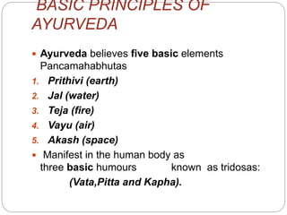 BASIC PRINCIPLES OF
AYURVEDA
 Ayurveda believes five basic elements
Pancamahabhutas
1. Prithivi (earth)
2. Jal (water)
3. Teja (fire)
4. Vayu (air)
5. Akash (space)
 Manifest in the human body as
three basic humours known as tridosas:
(Vata,Pitta and Kapha).
 