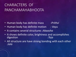 CHARACTERS OF
PANCHAMAHABHOOTA
• Human body has definite mass :Prithvi
• Human body has definite motion : Vayu
• It contains several structures :Akaasha
• It shows definite color, brightness and accomplishes
digestion :Teja
• All structure are have strong bonding with each other
:Jala
 