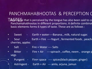 PANCHMAHABHOOTAS & PERCEPTION O
TASTES
Each taste that is perceived by the tongue has also been said to co
Panchamahabhootas in different proportions. A definite combinat
basic elements forms 6 types of taste. These are as follows :
• Sweet - Earth + water----Banana., milk, natural sugar.
• Sour - Earth + Fire ----Yogurt , fermented foods , peache
cherries, apples
• Salt - Fire + Water ---- Salts
• Bitter - Fire + Air ----spinach , coffee, neem , orange p
vegs
• Pungent - Fire+ space ---- spices(black pepper, ginger)
• Astringent - Earth + Air --- amla, arjuna, jamun
 