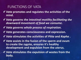 FUNCTIONS OF VATA
Vata promotes and regulates the activities of the
mind.
Vata governs the intestinal motility facilitating the
downward movement of food we consume.
Vata governs whole process of respiration.
Vata generates consciousness and expression.
Vata stimulates the activities of Pitta and Kapha .
Vata assists in the fusion of the sperm and ovum
to create the zygote, ensures it's healthy
development and expulsion from the uterus.
Vata stimulates the expulsion of wastes from the
body.
 
