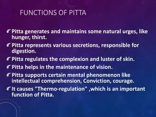 FUNCTIONS OF PITTA
Pitta generates and maintains some natural urges, like
hunger, thirst.
Pitta represents various secretions, responsible for
digestion.
Pitta regulates the complexion and luster of skin.
Pitta helps in the maintenance of vision.
Pitta supports certain mental phenomenon like
intellectual comprehension, Conviction, courage.
It causes "Thermo-regulation" ,which is an important
function of Pitta.
 