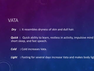 VATA
Dry : It resembles dryness of skin and dull hair.
Quick : Quick ability to learn, restless in activity, impulsive mind
short sleep, and fast speech.
Cold : Cold increases Vata.
Light : Fasting for several days increase Vata and makes body ligh
 