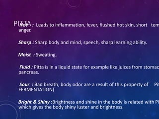 PITTA
Hot : Leads to inflammation, fever, flushed hot skin, short tem
anger.
Sharp : Sharp body and mind, speech, sharp learning ability.
Moist : Sweating.
Fluid : Pitta is in a liquid state for example like juices from stomac
pancreas.
Sour : Bad breath, body odor are a result of this property of Pit
FERMENTATION)
Bright & Shiny :Brightness and shine in the body is related with Pi
which gives the body shiny luster and brightness.
 