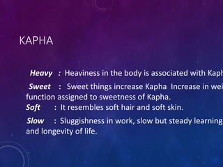 KAPHA
Heavy : Heaviness in the body is associated with Kaph
Sweet : Sweet things increase Kapha Increase in wei
function assigned to sweetness of Kapha.
Soft : It resembles soft hair and soft skin.
Slow : Sluggishness in work, slow but steady learning
and longevity of life.
 