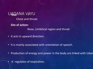 UADANA VAYU
Site: -
Chest and throat.
Site of action:
Nose, Umbilical region and throat
• It acts in upward direction.
• It is mainly associated with orientation of speech.
• Production of energy and power in the body are linked with Udan
• It regulates of respiration.
 