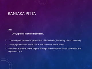 RANJAKA PITTA
Site:
Liver, spleen, liver red blood cells.
• The complex process of production of blood cells, balancing blood chemistry.
• Gives pigmentation to the skin & the red color to the blood
• Supply of nutrients to the organs through the circulation are all controlled and
regulated by it.
 