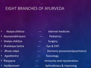 EIGHT BRANCHES OF AYURVEDA
• Kaaya-chikitsa --- Internal medicine.
• Kaumarabhrtyam --- Pediatrics.
• Shalya-chikitsa --- Surgery.
• Shalakaya tantra --- Eye & ENT.
• Bhuta vidya ---- Demonic possession(psychiatry)
• Agadtantra --- Toxicology.
• Rasayana --- Immunity and rejuvenation.
• Vajikaranam --- Aphrodisiacs & improving
 