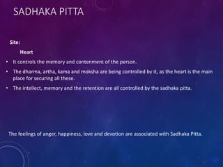 SADHAKA PITTA
Site:
Heart
• It controls the memory and contenment of the person.
• The dharma, artha, kama and moksha are being controlled by it, as the heart is the main
place for securing all these.
• The intellect, memory and the retention are all controlled by the sadhaka pitta.
The feelings of anger, happiness, love and devotion are associated with Sadhaka Pitta.
 