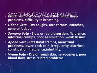 SYMTOMS OF VATA IMBALANCE
• Prana Vata - Worries, overactive mind, sleep
problems, difficulty in breathing.
• Udana Vata - Dry coughs, sore throats, earaches,
general fatigue.
• Samana Vata - Slow or rapid digestion, flalulence,
intestinal cramps, poor assimilation, weak tissues.
• Apana Vata - Intestinal cramps, menstrual
problems, lower back pain, irregularity, diarrhea,
constipation, flatulence,infertility.
• Vyana Vata - Dry or rough skin, nervousness, poor
blood flow, stress-related problems.
 