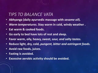TIPS TO BALANCE VATA
• Abhyanga (daily ayurvedic massage with sesame oil).
• Warm temperatures. Stay warm in cold, windy weather .
• Eat warm & cooked foods.
• Go early to bed have lots of rest and sleep.
• Favor warm, oily, heavy, sweet, sour, and salty tastes.
• Reduce light, dry, cold, pungent, bitter and astringent foods.
• Avoid raw foods, juices.
• Fasting is avoided.
• Excessive aerobic activity should be avoided.
 