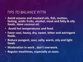 TIPS TO BALANCE PITTA
• Avoid sesame and mustard oils, fish, mutton,
fasting, acidic fruits, alcohol, meat and fatty & oily
foods. Have coconut oil.
• Avoid hot temperatures and food.
• Favor cool, heavy, dry, sweet, bitter and astringent
foods.
• Reduce pungent, sour, salty, warm, oily and light
foods
• Moderation in work , don't overwork.
• Regular mealtimes, especially at noon.
 