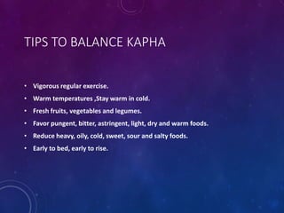 TIPS TO BALANCE KAPHA
• Vigorous regular exercise.
• Warm temperatures ,Stay warm in cold.
• Fresh fruits, vegetables and legumes.
• Favor pungent, bitter, astringent, light, dry and warm foods.
• Reduce heavy, oily, cold, sweet, sour and salty foods.
• Early to bed, early to rise.
 