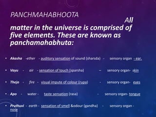 PANCHMAHABHOOTA
All
matter in the universe is comprised of
five elements. These are known as
panchamahabhuta:
• Akasha -ether - auditory sensation of sound (sharsda) - sensory organ - ear.
• Vayu - air - sensation of touch (sparsha) – sensory organ- skin
• Thejo - fire - visual impute of colour (rupa) - sensory organ- eyes
• Apo - water - taste sensation (rasa) - sensory organ- tongue
• Pruthuvi - earth - sensation of smell &odour (gandha) - sensory organ -
nose
 