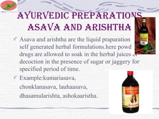 Ayurvedic preparations
asava and arishtha
Asava and arishtha are the liquid praparation of
self generated herbal formulations.here powder
drugs are allowed to soak in the herbal juices or
decoction in the presence of sugar or jaggery for
specified period of time.
Example:kumariasava,
chonklanasava, lauhaasava,
dhasamularishta, ashokaaristha.
 
