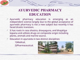 AYURVEDIC PHARMACY
EDUCATION
Ayurvedic pharmacy education is emerging as an
independent science largely due to the global acceptance of
ayurvedic pharmacy is not a new subject but recently it has
faced drastic transison.
It has roots in rasa shastra, dravyaguna, and bhajahjya
kapana and utilizes drugs on composite origin including
plants, animals and marine source.
Education in ayurveda in two distinct disciplines
1)Medical,
2)Pharmaceutical.
 