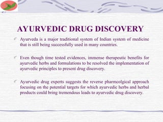AYURVEDIC DRUG DISCOVERY
Ayurveda is a major traditional system of Indian system of medicine
that is still being successfully used in many countries.
Even though time tested evidences, immense therapeutic benefits for
ayurvedic herbs and formulations to be resolved the implementation of
ayurvedic principles to present drug discovery.
Ayurvedic drug experts suggests the reverse pharmcolgical approach
focusing on the potential targets for which ayurvedic herbs and herbal
products could bring tremendous leads to ayurvedic drug discovery.
 