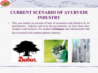 CURRENT SCENARIO OF AYURVEDI
INDUSTRY
This was mainly on account of lack of awareness and initiative by its
practitioners , industry and even the government. we have been non-
receptive and reclusive for modern techniques and advancement that
has occurred in the modern pharma industry .
 
