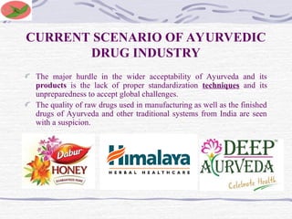 CURRENT SCENARIO OF AYURVEDIC
DRUG INDUSTRY
The major hurdle in the wider acceptability of Ayurveda and its
products is the lack of proper standardization techniques and its
unpreparedness to accept global challenges.
The quality of raw drugs used in manufacturing as well as the finished
drugs of Ayurveda and other traditional systems from India are seen
with a suspicion.
 