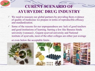 CURENT SCENARIO OF
AYURVEDIC DRUG INDUSTRY
We need to reassure our global partners by providing them evidence
of quality of medicines we prepare in terms of reproducible efficacy
and standardization.
Some of the reasons for our unpreparedness are: lack of good teachers
and good institutions of learning. barring a few like Banaras hindu
university (varanasi) , Gujarat ayurved university and National
institute of ayurveda, most of the other colleges are either just average
or even below the acceptable limits .
 