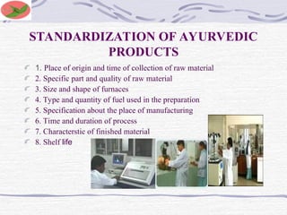 STANDARDIZATION OF AYURVEDIC
PRODUCTS
1. Place of origin and time of collection of raw material
2. Specific part and quality of raw material
3. Size and shape of furnaces
4. Type and quantity of fuel used in the preparation
5. Specification about the place of manufacturing
6. Time and duration of process
7. Characterstic of finished material
8. Shelf life
 