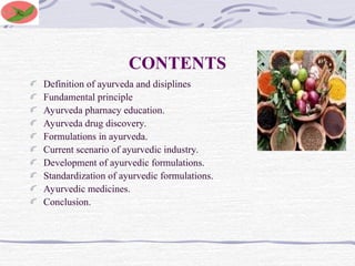CONTENTS
Definition of ayurveda and disiplines
Fundamental principle
Ayurveda pharnacy education.
Ayurveda drug discovery.
Formulations in ayurveda.
Current scenario of ayurvedic industry.
Development of ayurvedic formulations.
Standardization of ayurvedic formulations.
Ayurvedic medicines.
Conclusion.
 