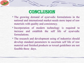 CONCLUSION
The growing demand of ayurvedic formulations in the
national and international market needs more input of raw
materials with quality and consistency.
Incorporation of modern technology is required to
increase and establish the self life of ayurvedic
formulations.
The research and development using of industries should
develop standard parameters to ascertain self life of raw
material and finished products as texual guidelines are not
feasible these days.
 